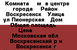 Комната 22 м2 в центре города! › Район ­ Воскресенск › Улица ­ ул.Пионерская › Дом ­ 17 › Общая площадь ­ 22 › Цена ­ 750 000 - Московская обл., Воскресенский р-н, Воскресенск г. Недвижимость » Другое   